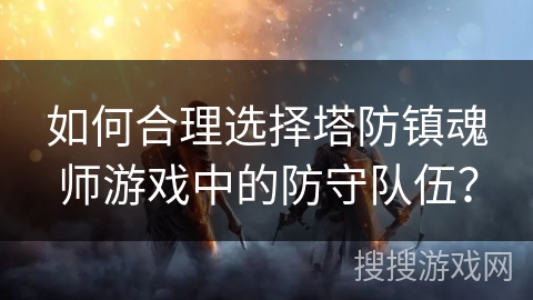 如何合理选择塔防镇魂师游戏中的防守队伍？