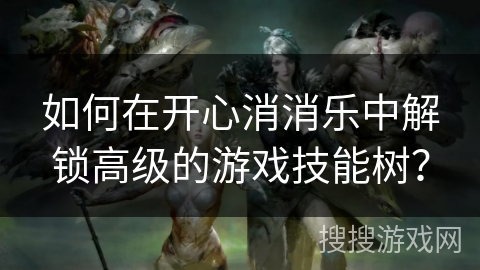 如何在开心消消乐中解锁高级的游戏技能树? 如何在开心消消乐中解锁高级的游戏技能树?
