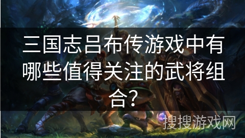 三国志吕布传游戏中有哪些值得关注的武将组合？