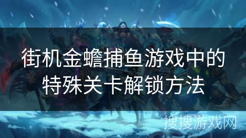 街机金蟾捕鱼游戏中的特殊关卡解锁方法 街机金蟾捕鱼游戏中的特殊关卡解锁方法