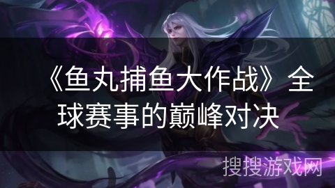 《鱼丸捕鱼大作战》全球赛事的巅峰对决