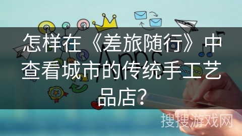 怎样在《差旅随行》中查看城市的传统手工艺品店? 怎样在《差旅随行》中查看城市的传统手工艺品店?