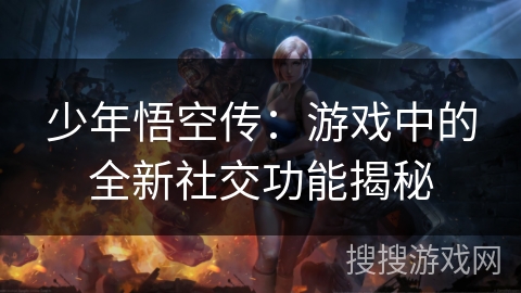 少年悟空传:游戏中的全新社交功能揭秘 少年悟空传:游戏中的全新社交功能揭秘