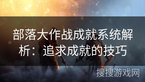 部落大作战成就系统解析：追求成就的技巧
