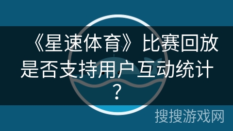 《星速体育》比赛回放是否支持用户互动统计？