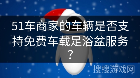 51车商家的车辆是否支持免费车载足浴盆服务？
