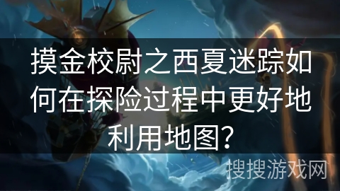 摸金校尉之西夏迷踪如何在探险过程中更好地利用地图？