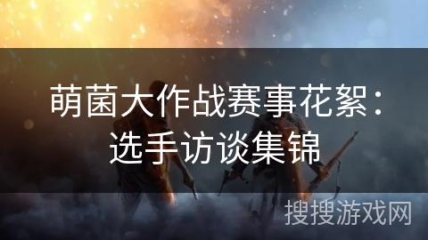 萌菌大作战赛事花絮：选手访谈集锦