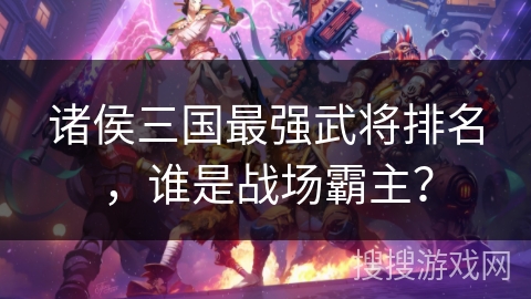 诸侯三国最强武将排名，谁是战场霸主？