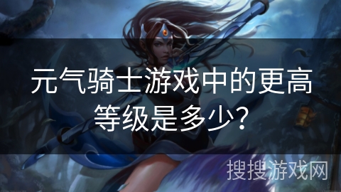元气骑士游戏中的更高等级是多少？