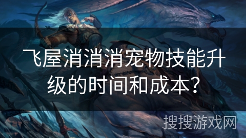 飞屋消消消宠物技能升级的时间和成本？