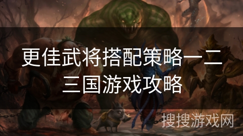 更佳武将搭配策略一二三国游戏攻略