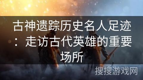 古神遗踪历史名人足迹：走访古代英雄的重要场所