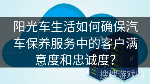 阳光车生活如何确保汽车保养服务中的客户满意度和忠诚度？