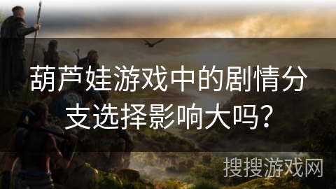 葫芦娃游戏中的剧情分支选择影响大吗？