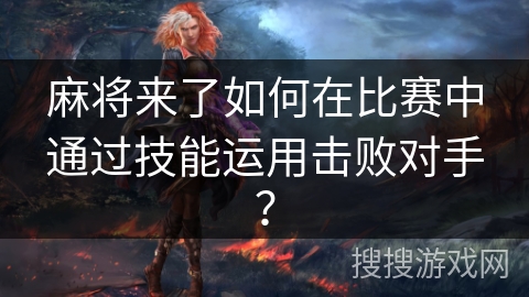 麻将来了如何在比赛中通过技能运用击败对手？