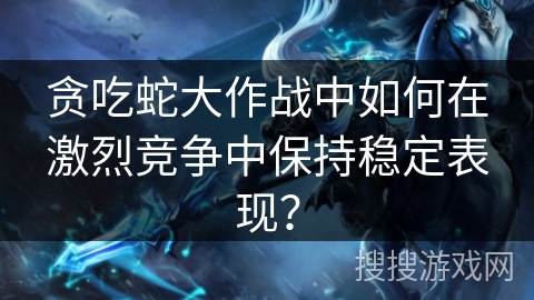 贪吃蛇大作战中如何在激烈竞争中保持稳定表现？