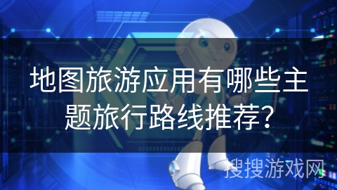 地图旅游应用有哪些主题旅行路线推荐？