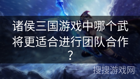 诸侯三国游戏中哪个武将更适合进行团队合作？