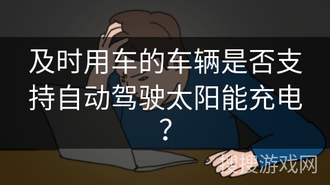 及时用车的车辆是否支持自动驾驶太阳能充电? 及时用车的车辆是否支持自动驾驶太阳能充电?