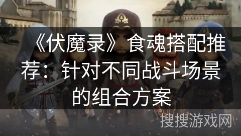 《伏魔录》食魂搭配推荐：针对不同战斗场景的组合方案