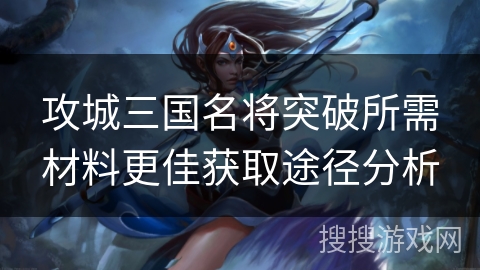 攻城三国名将突破所需材料更佳获取途径分析