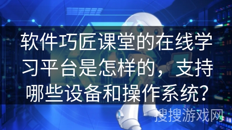软件巧匠课堂的在线学习平台是怎样的，支持哪些设备和操作系统？