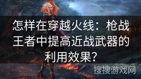 怎样在穿越火线：枪战王者中提高近战武器的利用效果？