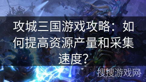 攻城三国游戏攻略：如何提高资源产量和采集速度？