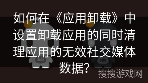 如何在《应用卸载》中设置卸载应用的同时清理应用的无效社交媒体数据? 如何在《应用卸载》中设置卸载应用的同时清理应用的无效社交媒体数据?