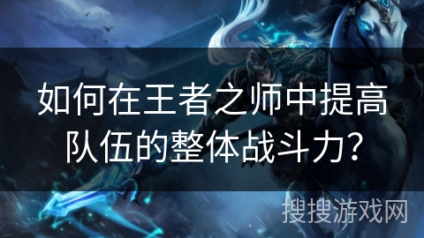 如何在王者之师中提高队伍的整体战斗力? 如何在王者之师中提高队伍的整体战斗力?