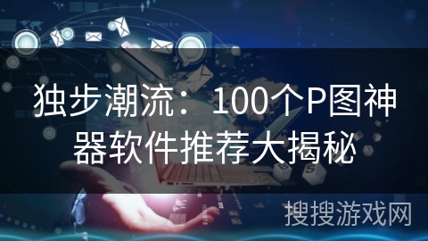 独步潮流：100个P图神器软件推荐大揭秘