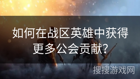 如何在战区英雄中获得更多公会贡献？