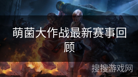 萌菌大作战最新赛事回顾
