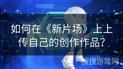 如何在《新片场》上上传自己的创作作品？
