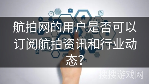 航拍网的用户是否可以订阅航拍资讯和行业动态？