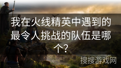 我在火线精英中遇到的最令人挑战的队伍是哪个？