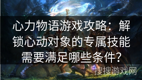 心力物语游戏攻略：解锁心动对象的专属技能需要满足哪些条件？