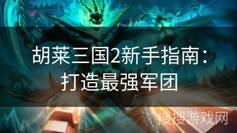 胡莱三国2新手指南：打造最强军团