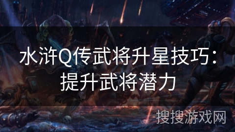 水浒Q传武将升星技巧:提升武将潜力 水浒Q传武将升星技巧:提升武将潜力
