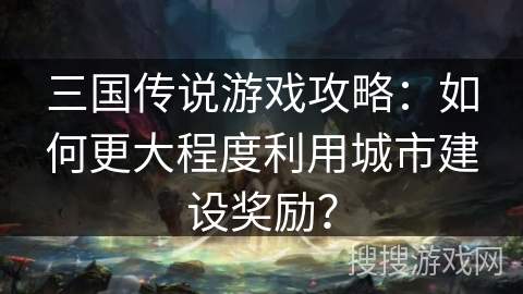 三国传说游戏攻略：如何更大程度利用城市建设奖励？