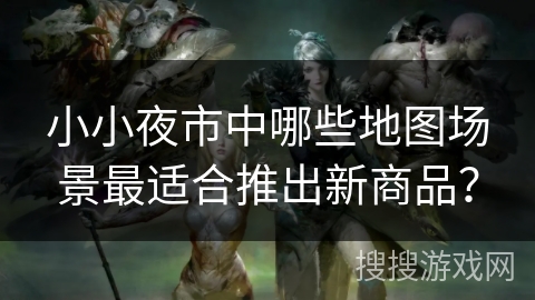 小小夜市中哪些地图场景最适合推出新商品？