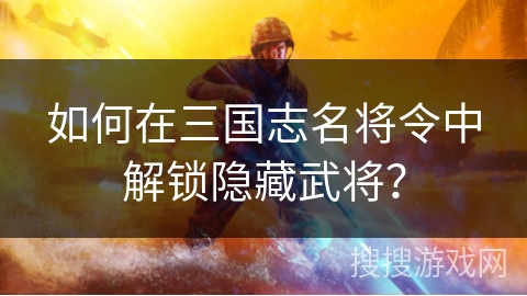 如何在三国志名将令中解锁隐藏武将? 如何在三国志名将令中解锁隐藏武将?
