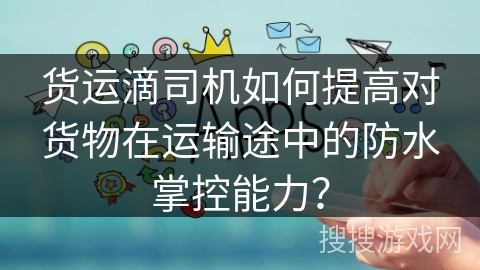 货运滴司机如何提高对货物在运输途中的防水掌控能力? 货运滴司机如何提高对货物在运输途中的防水掌控能力?