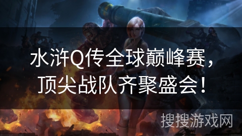 水浒Q传全球巅峰赛，顶尖战队齐聚盛会！