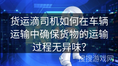 货运滴司机如何在车辆运输中确保货物的运输过程无异味？