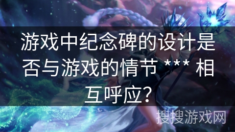 游戏中纪念碑的设计是否与游戏的情节 *** 相互呼应？