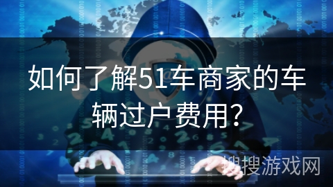 如何了解51车商家的车辆过户费用? 如何了解51车商家的车辆过户费用?