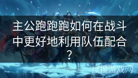 主公跑跑跑如何在战斗中更好地利用队伍配合？