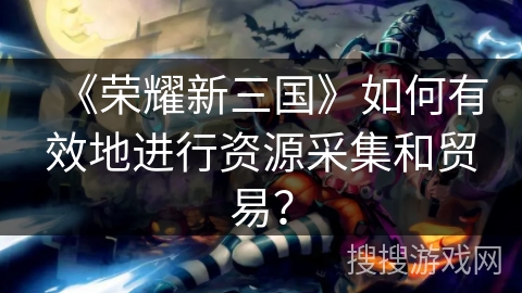 《荣耀新三国》如何有效地进行资源采集和贸易？